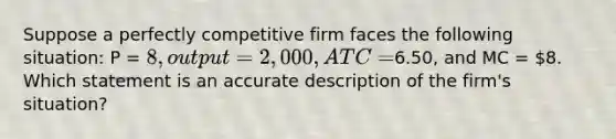 Suppose a perfectly competitive firm faces the following situation: P = 8, output = 2,000, ATC =6.50, and MC = 8. Which statement is an accurate description of the firm's situation?