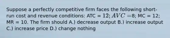 Suppose a perfectly competitive firm faces the following short-run cost and revenue conditions: ATC = 12; AVC =8; MC = 12; MR = 10. The firm should A.) decrease output B.) increase output C.) increase price D.) change nothing