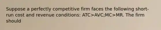 Suppose a perfectly competitive firm faces the following short-run cost and revenue conditions: ATC>AVC;MC>MR. The firm should