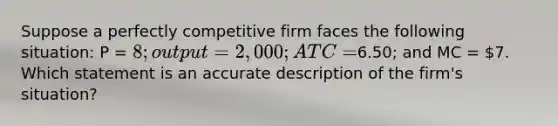 Suppose a perfectly competitive firm faces the following situation: P = 8; output = 2,000; ATC =6.50; and MC = 7. Which statement is an accurate description of the firm's situation?