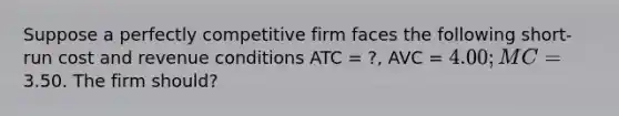 Suppose a perfectly competitive firm faces the following short-run cost and revenue conditions ATC = ?, AVC = 4.00; MC =3.50. The firm should?