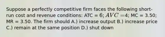 Suppose a perfectly competitive firm faces the following short-run cost and revenue conditions: ATC = 6; AVC =4; MC = 3.50; MR = 3.50. The firm should A.) increase output B.) increase price C.) remain at the same position D.) shut down