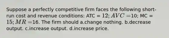 Suppose a perfectly competitive firm faces the following short-run cost and revenue conditions: ATC = 12; AVC =10; MC = 15; MR =16. The firm should a.change nothing. b.decrease output. c.increase output. d.increase price.