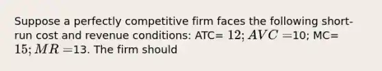 Suppose a perfectly competitive firm faces the following short-run cost and revenue conditions: ATC= 12; AVC=10; MC= 15; MR=13. The firm should