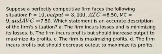 Suppose a perfectly competitive firm faces the following situation: P = 10, output = 3,000, ATC =8.50, MC = 9, and AVC =7.50. Which statement is an accurate description of the firm's situation? a. The firm incurs losses and is minimizing its losses. b. The firm incurs profits but should increase output to maximize its profits. c. The firm is maximizing profits. d. The firm incurs profits but should decrease output to maximize its profits.