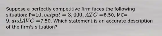 Suppose a perfectly competitive firm faces the following situation: P=10, output=3,000, ATC=8.50, MC=9, and AVC=7.50. Which statement is an accurate description of the firm's situation?