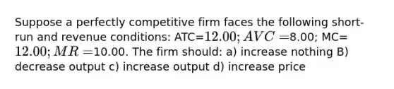 Suppose a perfectly competitive firm faces the following short-run and revenue conditions: ATC=12.00; AVC=8.00; MC=12.00; MR=10.00. The firm should: a) increase nothing B) decrease output c) increase output d) increase price