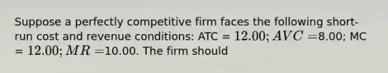 Suppose a perfectly competitive firm faces the following short-run cost and revenue conditions: ATC = 12.00; AVC =8.00; MC = 12.00; MR =10.00. The firm should