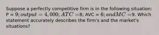 Suppose a perfectly competitive firm is in the following situation: P = 9; output = 4,000; ATC =8; AVC = 6; and MC =9. Which statement accurately describes the firm's and the market's situations?