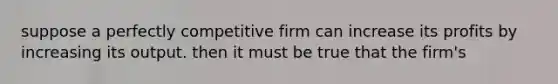 suppose a perfectly competitive firm can increase its profits by increasing its output. then it must be true that the firm's