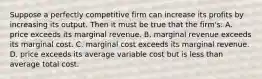 Suppose a perfectly competitive firm can increase its profits by increasing its output. Then it must be true that the firm's: A. price exceeds its marginal revenue. B. marginal revenue exceeds its marginal cost. C. marginal cost exceeds its marginal revenue. D. price exceeds its average variable cost but is less than average total cost.