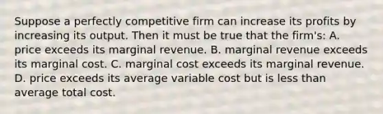 Suppose a perfectly competitive firm can increase its profits by increasing its output. Then it must be true that the firm's: A. price exceeds its marginal revenue. B. marginal revenue exceeds its marginal cost. C. marginal cost exceeds its marginal revenue. D. price exceeds its average variable cost but is less than average total cost.