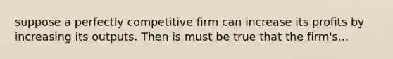 suppose a perfectly competitive firm can increase its profits by increasing its outputs. Then is must be true that the firm's...