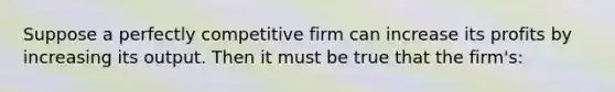 Suppose a perfectly competitive firm can increase its profits by increasing its output. Then it must be true that the firm's: