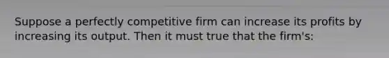 Suppose a perfectly competitive firm can increase its profits by increasing its output. Then it must true that the firm's: