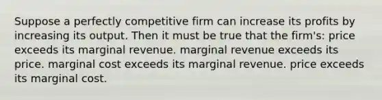 Suppose a perfectly competitive firm can increase its profits by increasing its output. Then it must be true that the firm's: price exceeds its marginal revenue. marginal revenue exceeds its price. marginal cost exceeds its marginal revenue. price exceeds its marginal cost.