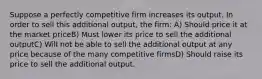 Suppose a perfectly competitive firm increases its output. In order to sell this additional output, the firm: A) Should price it at the market priceB) Must lower its price to sell the additional outputC) Will not be able to sell the additional output at any price because of the many competitive firmsD) Should raise its price to sell the additional output.