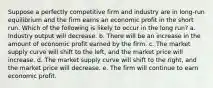 Suppose a perfectly competitive firm and industry are in long-run equilibrium and the firm earns an economic profit in the short run. Which of the following is likely to occur in the long run? a. Industry output will decrease. b. There will be an increase in the amount of economic profit earned by the firm. c. The market supply curve will shift to the left, and the market price will increase. d. The market supply curve will shift to the right, and the market price will decrease. e. The firm will continue to earn economic profit.