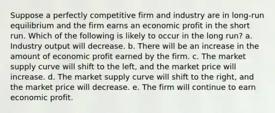 Suppose a perfectly competitive firm and industry are in long-run equilibrium and the firm earns an economic profit in the short run. Which of the following is likely to occur in the long run? a. Industry output will decrease. b. There will be an increase in the amount of economic profit earned by the firm. c. The market supply curve will shift to the left, and the market price will increase. d. The market supply curve will shift to the right, and the market price will decrease. e. The firm will continue to earn economic profit.