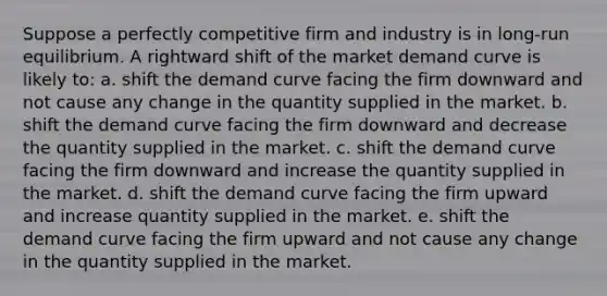 Suppose a perfectly competitive firm and industry is in long-run equilibrium. A rightward shift of the market demand curve is likely to: a. shift the demand curve facing the firm downward and not cause any change in the quantity supplied in the market. b. shift the demand curve facing the firm downward and decrease the quantity supplied in the market. c. shift the demand curve facing the firm downward and increase the quantity supplied in the market. d. shift the demand curve facing the firm upward and increase quantity supplied in the market. e. shift the demand curve facing the firm upward and not cause any change in the quantity supplied in the market.