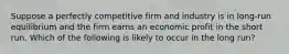 ​Suppose a perfectly competitive firm and industry is in long-run equilibrium and the firm earns an economic profit in the short run. Which of the following is likely to occur in the long run?