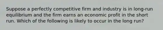 ​Suppose a perfectly competitive firm and industry is in long-run equilibrium and the firm earns an economic profit in the short run. Which of the following is likely to occur in the long run?