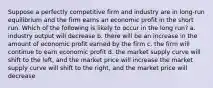 Suppose a perfectly competitive firm and industry are in long-run equilibrium and the firm earns an economic profit in the short run. Which of the following is likely to occur in the long run? a. industry output will decrease b. there will be an increase in the amount of economic profit earned by the firm c. the firm will continue to earn economic profit d. the market supply curve will shift to the left, and the market price will increase the market supply curve will shift to the right, and the market price will decrease