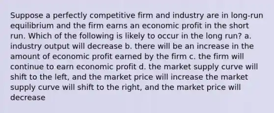 Suppose a perfectly competitive firm and industry are in long-run equilibrium and the firm earns an economic profit in the short run. Which of the following is likely to occur in the long run? a. industry output will decrease b. there will be an increase in the amount of economic profit earned by the firm c. the firm will continue to earn economic profit d. the market supply curve will shift to the left, and the market price will increase the market supply curve will shift to the right, and the market price will decrease