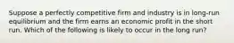 Suppose a perfectly competitive firm and industry is in long-run equilibrium and the firm earns an economic profit in the short run. Which of the following is likely to occur in the long run?​