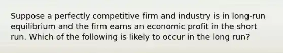 Suppose a perfectly competitive firm and industry is in long-run equilibrium and the firm earns an economic profit in the short run. Which of the following is likely to occur in the long run?​