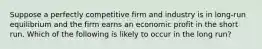 Suppose a perfectly competitive firm and industry is in long-run equilibrium and the firm earns an economic profit in the short run. Which of the following is likely to occur in the long run?