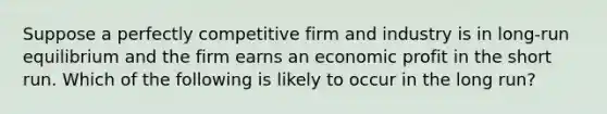 Suppose a perfectly competitive firm and industry is in long-run equilibrium and the firm earns an economic profit in the short run. Which of the following is likely to occur in the long run?