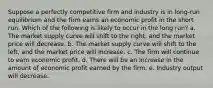 ​Suppose a perfectly competitive firm and industry is in long-run equilibrium and the firm earns an economic profit in the short run. Which of the following is likely to occur in the long run? a. ​The market supply curve will shift to the right, and the market price will decrease. b. ​The market supply curve will shift to the left, and the market price will increase. c. ​The firm will continue to earn economic profit. d. ​There will be an increase in the amount of economic profit earned by the firm. e. ​Industry output will decrease.