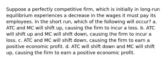 Suppose a perfectly competitive firm, which is initially in long-run equilibrium experiences a decrease in the wages it must pay its employees. In the short run, which of the following will occur? a. ATC and MC will shift up, causing the firm to incur a loss. b. ATC will shift up and MC will shift down, causing the firm to incur a loss. c. ATC and MC will shift down, causing the firm to earn a positive economic profit. d. ATC will shift down and MC will shift up, causing the firm to earn a positive economic profit.