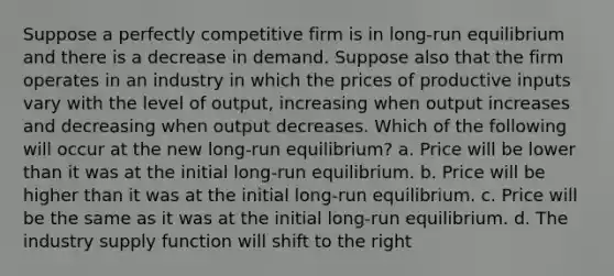 Suppose a perfectly competitive firm is in long-run equilibrium and there is a decrease in demand. Suppose also that the firm operates in an industry in which the prices of productive inputs vary with the level of output, increasing when output increases and decreasing when output decreases. Which of the following will occur at the new long-run equilibrium? a. Price will be lower than it was at the initial long-run equilibrium. b. Price will be higher than it was at the initial long-run equilibrium. c. Price will be the same as it was at the initial long-run equilibrium. d. The industry supply function will shift to the right