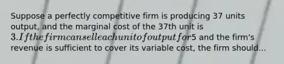 Suppose a perfectly competitive firm is producing 37 units output, and the marginal cost of the 37th unit is 3. If the firm can sell each unit of output for5 and the firm's revenue is sufficient to cover its variable cost, the firm should...