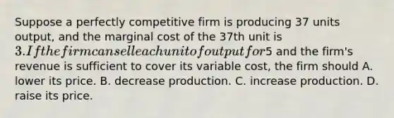 Suppose a perfectly competitive firm is producing 37 units output, and the marginal cost of the 37th unit is 3. If the firm can sell each unit of output for5 and the firm's revenue is sufficient to cover its variable cost, the firm should A. lower its price. B. decrease production. C. increase production. D. raise its price.