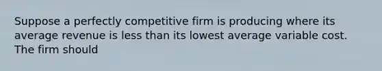 Suppose a perfectly competitive firm is producing where its average revenue is less than its lowest average variable cost. The firm should