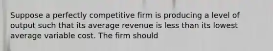 Suppose a perfectly competitive firm is producing a level of output such that its average revenue is less than its lowest average variable cost. The firm should