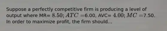 Suppose a perfectly competitive firm is producing a level of output where MR= 8.50; ATC=6.00, AVC= 4.00; MC=7.50. In order to maximize profit, the firm should...