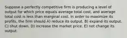 Suppose a perfectly competitive firm is producing a level of output for which price equals average total cost, and average total cost is less than marginal cost. In order to maximize its profits, the firm should A) reduce its output. B) expand its output. C) shut down. D) increase the market price. E) not change its output.