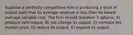 Suppose a perfectly competitive firm is producing a level of output such that its average revenue is less than its lowest average variable cost. The firm should Question 3 options: A) produce zero output. B) not change its output. C) increase the market price. D) reduce its output. E) expand its output.