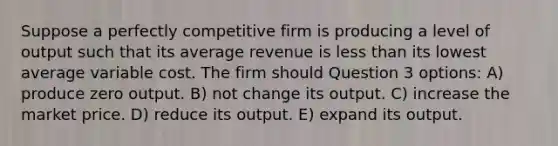 Suppose a perfectly competitive firm is producing a level of output such that its average revenue is less than its lowest average variable cost. The firm should Question 3 options: A) produce zero output. B) not change its output. C) increase the market price. D) reduce its output. E) expand its output.