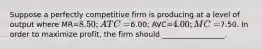 Suppose a perfectly competitive firm is producing at a level of output where MR=8.50; ATC=6.00; AVC=4.00; MC=7.50. In order to maximize profit, the firm should _________________.