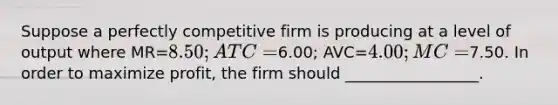 Suppose a perfectly competitive firm is producing at a level of output where MR=8.50; ATC=6.00; AVC=4.00; MC=7.50. In order to maximize profit, the firm should _________________.