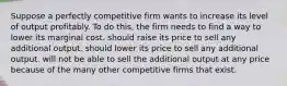 Suppose a perfectly competitive firm wants to increase its level of output profitably. To do this, the firm needs to find a way to lower its marginal cost. should raise its price to sell any additional output. should lower its price to sell any additional output. will not be able to sell the additional output at any price because of the many other competitive firms that exist.