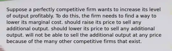 Suppose a perfectly competitive firm wants to increase its level of output profitably. To do this, the firm needs to find a way to lower its marginal cost. should raise its price to sell any additional output. should lower its price to sell any additional output. will not be able to sell the additional output at any price because of the many other competitive firms that exist.