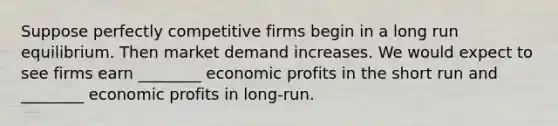 Suppose perfectly competitive firms begin in a long run equilibrium. Then market demand increases. We would expect to see firms earn ________ economic profits in the short run and ________ economic profits in long-run.