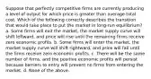 Suppose that perfectly competitive firms are currently producing a level of output for which price is greater than average total cost. Which of the following correctly describes the transition that would take place to put the market in long-run equilibrium? a. Some firms will exit the market, the market supply curve will shift leftward, and price will rise until the remaining firms receive zero economic profits. b. Some firms will enter the market, the market supply curve will shift rightward, and price will fall until the firms receive zero economic profits. c. There will be the same number of firms, and the positive economic profits will persist because barriers to entry will prevent no firms from entering the market. d. None of the above.