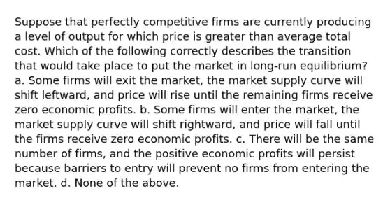 Suppose that perfectly competitive firms are currently producing a level of output for which price is greater than average total cost. Which of the following correctly describes the transition that would take place to put the market in long-run equilibrium? a. Some firms will exit the market, the market supply curve will shift leftward, and price will rise until the remaining firms receive zero economic profits. b. Some firms will enter the market, the market supply curve will shift rightward, and price will fall until the firms receive zero economic profits. c. There will be the same number of firms, and the positive economic profits will persist because barriers to entry will prevent no firms from entering the market. d. None of the above.